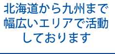 北海道から九州まで 幅広いエリアで活動 を行っております 