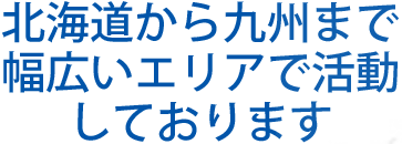 北海道から九州まで 幅広いエリアで活動 を行っております 